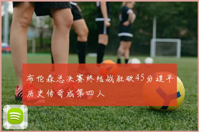 布伦森总决赛终结战狂砍45分追平历史传奇成第四人